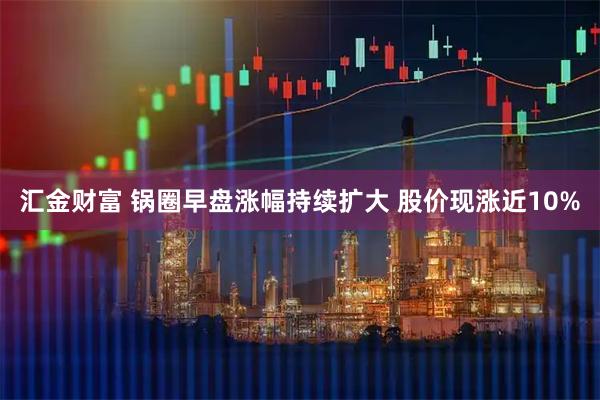 汇金财富 锅圈早盘涨幅持续扩大 股价现涨近10%