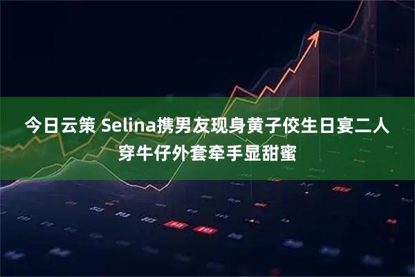 今日云策 Selina携男友现身黄子佼生日宴二人穿牛仔外套牵手显甜蜜