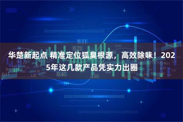 华楚新起点 精准定位狐臭根源，高效除味！2025年这几款产品凭实力出圈