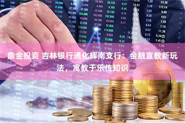 鼎金投资 吉林银行通化辉南支行：金融宣教新玩法，寓教于乐传知识
