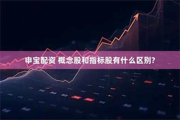 申宝配资 概念股和指标股有什么区别?