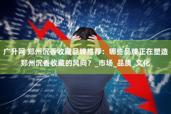 广升网 郑州沉香收藏品牌推荐:哪些品牌正在塑造郑州沉香收藏的风向?_市场_品质_文化