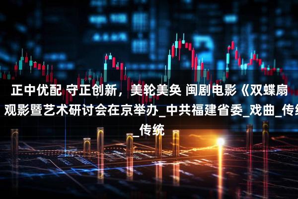 正中优配 守正创新,美轮美奂 闽剧电影《双蝶扇》观影暨艺术研讨会在京举办_中共福建省委_戏曲_传统