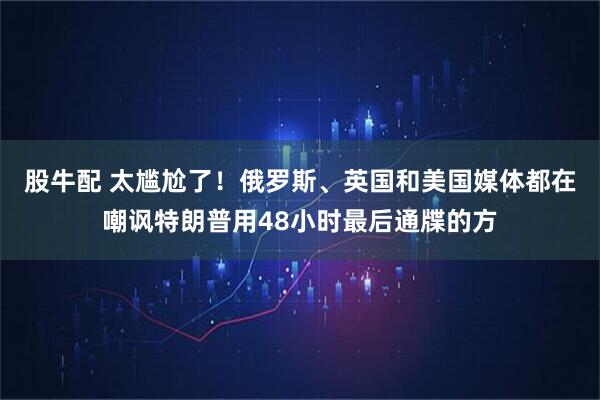 股牛配 太尴尬了!俄罗斯、英国和美国媒体都在嘲讽特朗普用48小时最后通牒的方