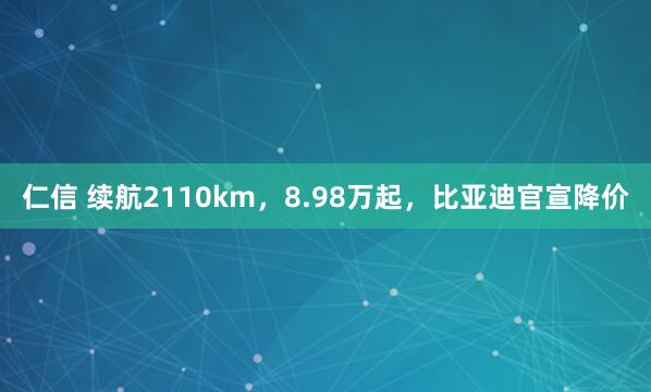 仁信 续航2110km，8.98万起，比亚迪官宣降价