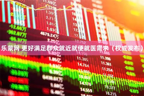 乐蒙网 更好满足群众就近就便就医需求（权威发布）