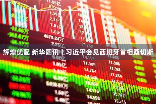 辉煌优配 新华图讯｜习近平会见西班牙首相桑切斯