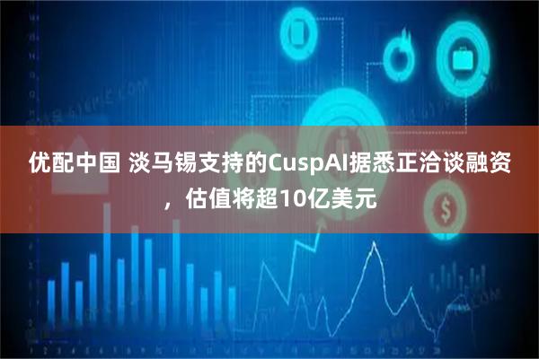 优配中国 淡马锡支持的CuspAI据悉正洽谈融资，估值将超10亿美元