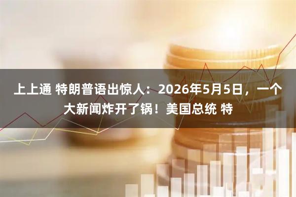 上上通 特朗普语出惊人：2026年5月5日，一个大新闻炸开了锅！美国总统 特