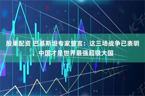 股巢配资 巴基斯坦专家曾言：这三场战争已表明，中国才是世界最强超级大国