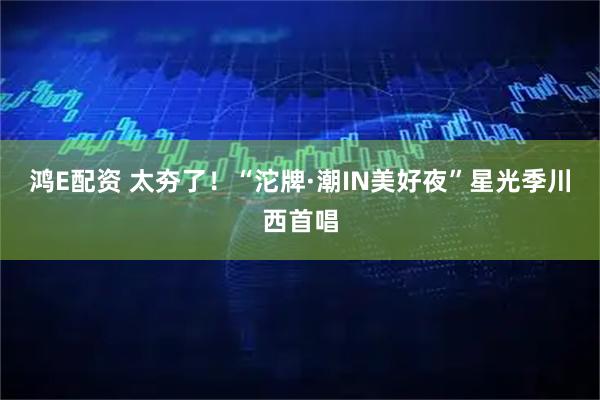 鸿E配资 太夯了！“沱牌·潮IN美好夜”星光季川西首唱