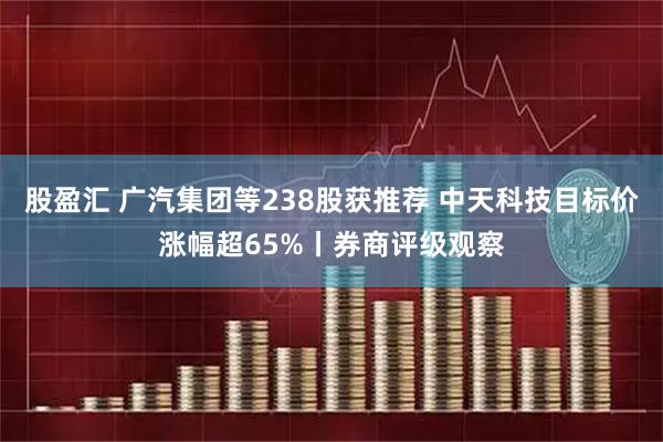 股盈汇 广汽集团等238股获推荐 中天科技目标价涨幅超65%丨券商评级观察